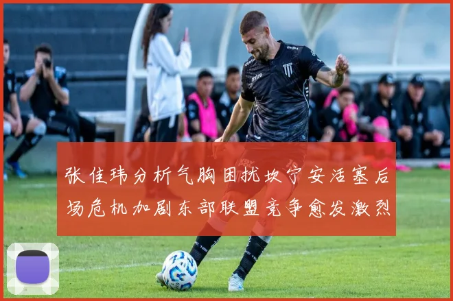 张佳玮分析气胸困扰坎宁安活塞后场危机加剧东部联盟竞争愈发激烈