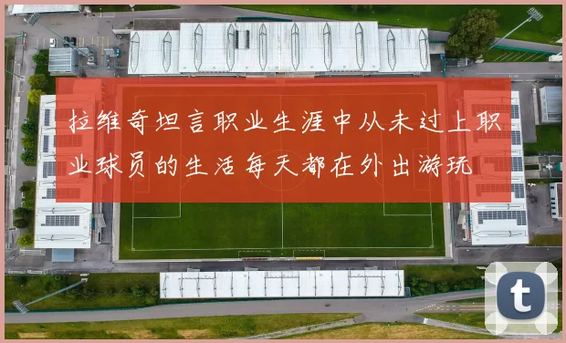 拉维奇坦言职业生涯中从未过上职业球员的生活每天都在外出游玩