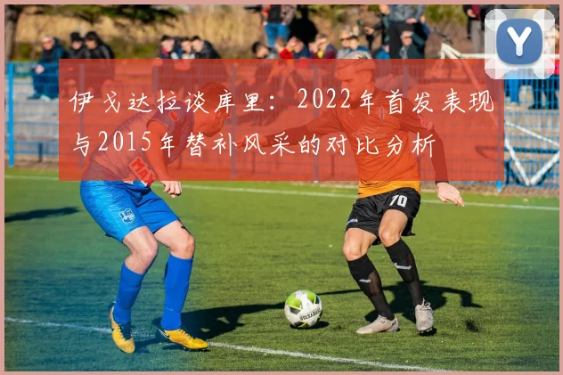伊戈达拉谈库里：2022年首发表现与2015年替补风采的对比分析