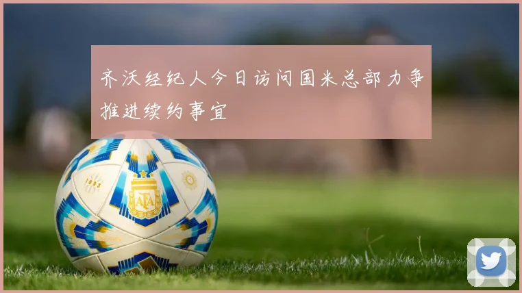 齐沃经纪人今日访问国米总部力争推进续约事宜