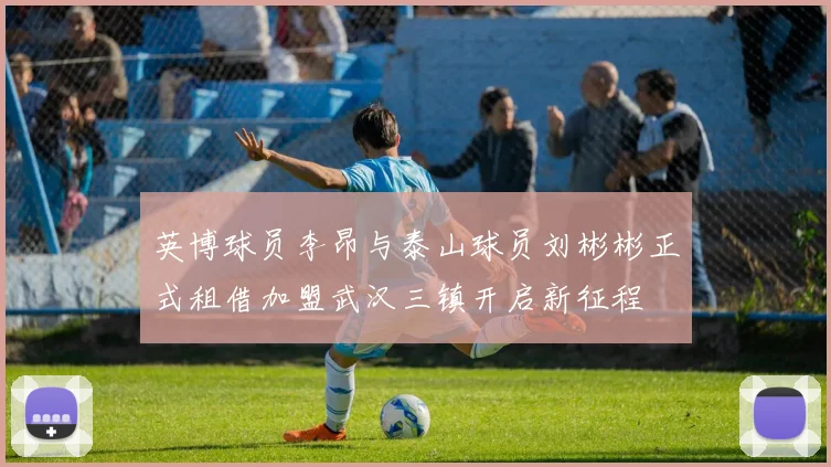英博球员李昂与泰山球员刘彬彬正式租借加盟武汉三镇开启新征程