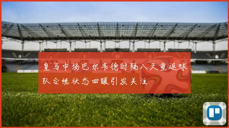 皇马中场巴尔韦德时隔八天重返球队合练状态回暖引发关注