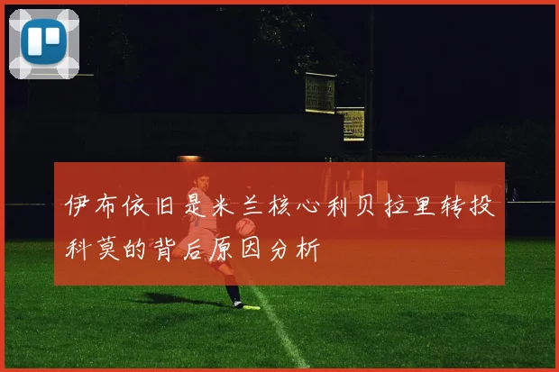 伊布依旧是米兰核心利贝拉里转投科莫的背后原因分析