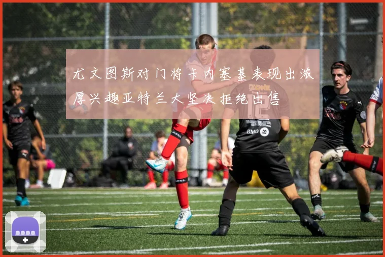 尤文图斯对门将卡内塞基表现出浓厚兴趣亚特兰大坚决拒绝出售