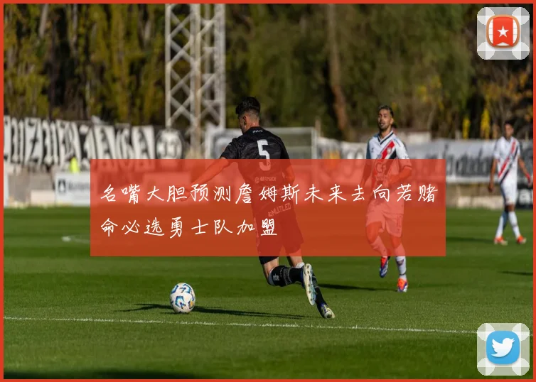 名嘴大胆预测詹姆斯未来去向若赌命必选勇士队加盟