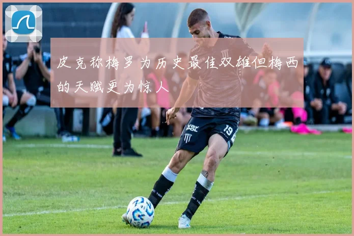 皮克称梅罗为历史最佳双雄但梅西的天赋更为惊人