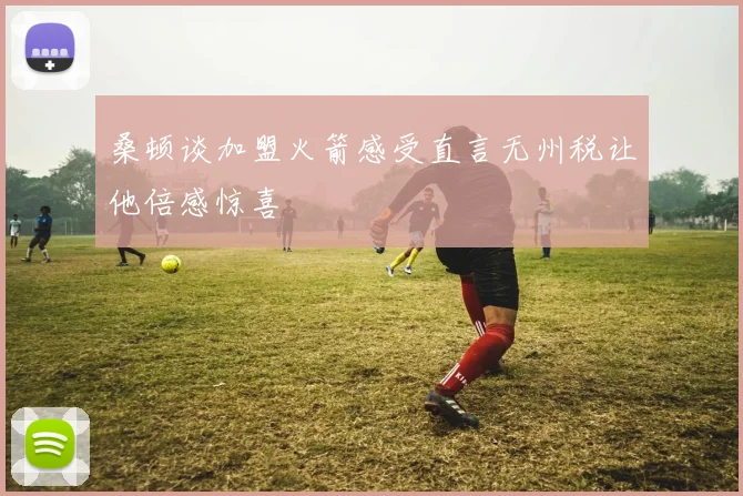 桑顿谈加盟火箭感受直言无州税让他倍感惊喜