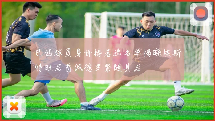 巴西球员身价榜落选名单揭晓埃斯特旺居首佩德罗紧随其后