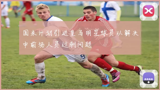 国米计划引进皇马明星球员以解决中前场人员过剩问题