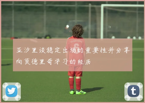亚沙里谈稳定出场的重要性并分享向莫德里奇学习的经历