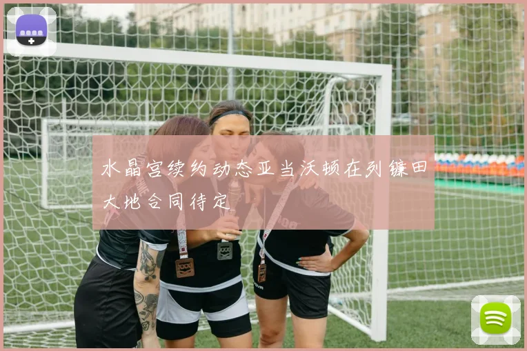 水晶宫续约动态亚当沃顿在列镰田大地合同待定