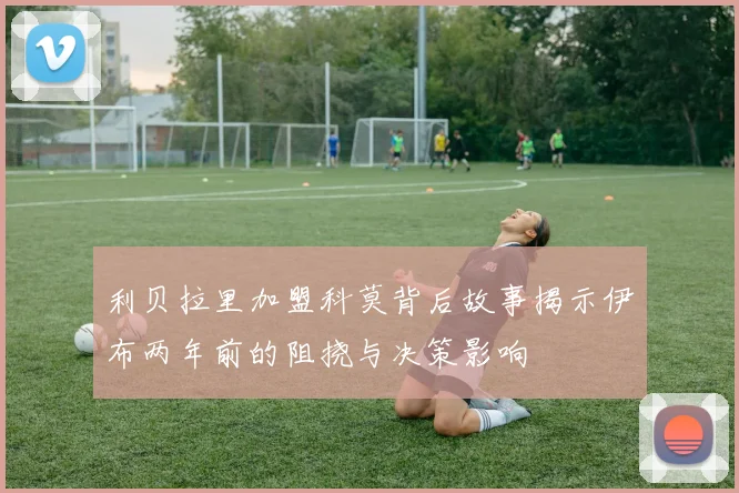 利贝拉里加盟科莫背后故事揭示伊布两年前的阻挠与决策影响