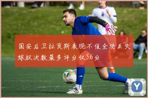 国安后卫拉莫斯表现不佳全场丢失球权次数最多评分仅56分