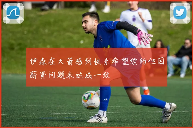 伊森在火箭感到快乐希望续约但因薪资问题未达成一致