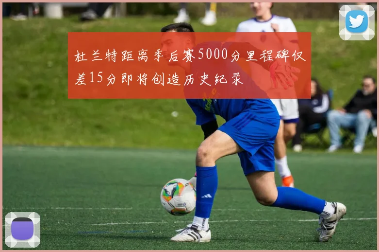 杜兰特距离季后赛5000分里程碑仅差15分即将创造历史纪录