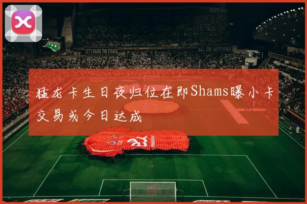猛龙卡生日夜归位在即Shams曝小卡交易或今日达成