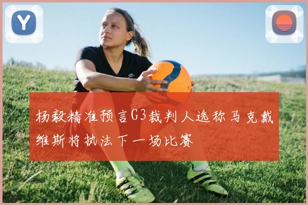 杨毅精准预言G3裁判人选称马克戴维斯将执法下一场比赛