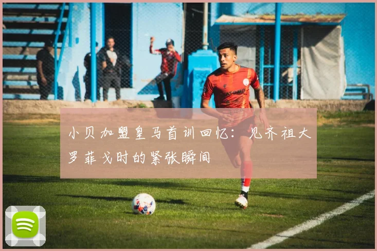 小贝加盟皇马首训回忆：见齐祖大罗菲戈时的紧张瞬间